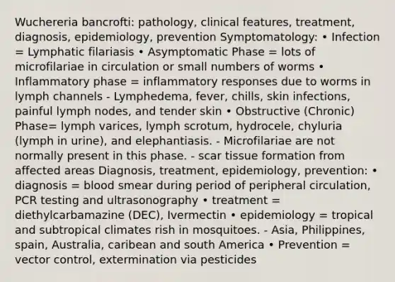 Wuchereria bancrofti: pathology, clinical features, treatment, diagnosis, epidemiology, prevention Symptomatology: • Infection = Lymphatic filariasis • Asymptomatic Phase = lots of microfilariae in circulation or small numbers of worms • Inflammatory phase = inflammatory responses due to worms in lymph channels - Lymphedema, fever, chills, skin infections, painful lymph nodes, and tender skin • Obstructive (Chronic) Phase= lymph varices, lymph scrotum, hydrocele, chyluria (lymph in urine), and elephantiasis. - Microfilariae are not normally present in this phase. - scar tissue formation from affected areas Diagnosis, treatment, epidemiology, prevention: • diagnosis = blood smear during period of peripheral circulation, PCR testing and ultrasonography • treatment = diethylcarbamazine (DEC), Ivermectin • epidemiology = tropical and subtropical climates rish in mosquitoes. - Asia, Philippines, spain, Australia, caribean and south America • Prevention = vector control, extermination via pesticides