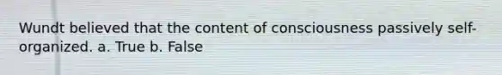 Wundt believed that the content of consciousness passively self-organized. a. True b. False