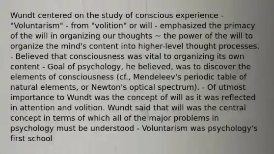 Wundt centered on the study of conscious experience - "Voluntarism" - from "volition" or will - emphasized the primacy of the will in organizing our thoughts ~ the power of the will to organize the mind's content into higher-level thought processes. - Believed that consciousness was vital to organizing its own content - Goal of psychology, he believed, was to discover the elements of consciousness (cf., Mendeleev's periodic table of natural elements, or Newton's optical spectrum). - Of utmost importance to Wundt was the concept of will as it was reflected in attention and volition. Wundt said that will was the central concept in terms of which all of the major problems in psychology must be understood - Voluntarism was psychology's first school