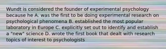 Wundt is considered the founder of experimental psychology because he A. was the first to be doing experimental research on psychological phenomena B. established the most popular laboratory in Europe C. explicitly set out to identify and establish a "new" science D. wrote the first book that dealt with research topics of interest to psychologists