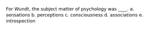 For Wundt, the subject matter of psychology was ____. a. sensations b. perceptions c. consciousness d. associations e. introspection