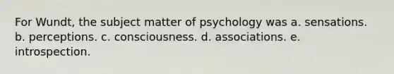 For Wundt, the subject matter of psychology was a. sensations. b. perceptions. c. consciousness. d. associations. e. introspection.