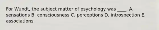 For Wundt, the subject matter of psychology was ____. A. sensations B. consciousness C. perceptions D. introspection E. associations