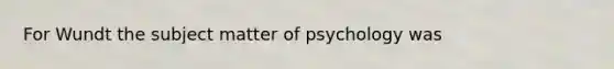 For Wundt the subject matter of psychology was