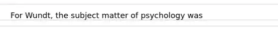 For Wundt, the subject matter of psychology was