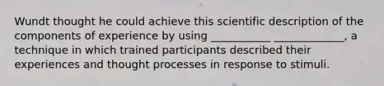 Wundt thought he could achieve this scientific description of the components of experience by using ___________ _____________, a technique in which trained participants described their experiences and thought processes in response to stimuli.