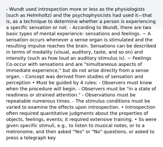 - Wundt used introspection more or less as the physiologists (such as Helmholtz) and the psychophysicists had used it—that is, as a technique to determine whether a person is experiencing a specific sensation or not. - According to Wundt, there are two basic types of mental experience: sensations and feelings. ~ A sensation occurs whenever a sense organ is stimulated and the resulting impulse reaches the brain. Sensations can be described in terms of modality (visual, auditory, taste, and so on) and intensity (such as how loud an auditory stimulus is). ~ Feelings Co-occur with sensations and are "simultaneous aspects of immediate experience," but do not arise directly from a sense organ. - Concept was derived from studies of sensation and perception • Must be guided by 4 rules: - Observers must know when the procedure will begin. - Observers must be "in a state of readiness or strained attention." - Observations must be repeatable numerous times. - The stimulus conditions must be varied to examine the effects upon introspection. • Introspection often required quantitative judgments about the properties of objects, feelings, events; it required extensive training. • Ss were given specific stimuli, e.g., to listen to musical notes, or to a metronome, and then asked "Yes" or "No" questions, or asked to press a telegraph key