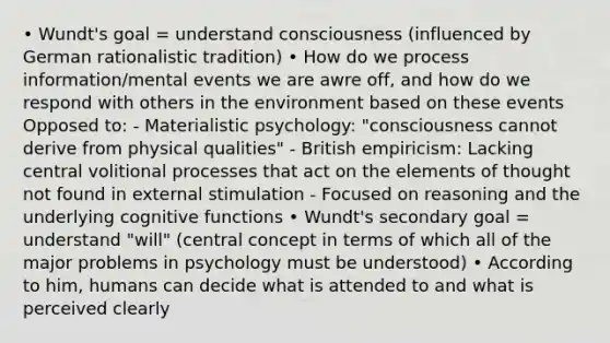 • Wundt's goal = understand consciousness (influenced by German rationalistic tradition) • How do we process information/mental events we are awre off, and how do we respond with others in the environment based on these events Opposed to: - Materialistic psychology: "consciousness cannot derive from physical qualities" - British empiricism: Lacking central volitional processes that act on the elements of thought not found in external stimulation - Focused on reasoning and the underlying cognitive functions • Wundt's secondary goal = understand "will" (central concept in terms of which all of the major problems in psychology must be understood) • According to him, humans can decide what is attended to and what is perceived clearly