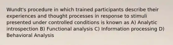 Wundt's procedure in which trained participants describe their experiences and thought processes in response to stimuli presented under controlled conditions is known as A) Analytic introspection B) Functional analysis C) Information processing D) Behavioral Analysis