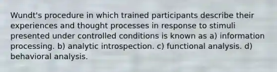 Wundt's procedure in which trained participants describe their experiences and thought processes in response to stimuli presented under controlled conditions is known as a) information processing. b) analytic introspection. c) functional analysis. d) behavioral analysis.