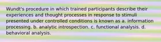 Wundt's procedure in which trained participants describe their experiences and thought processes in response to stimuli presented under controlled conditions is known as a. information processing. b. analytic introspection. c. functional analysis. d. behavioral analysis.