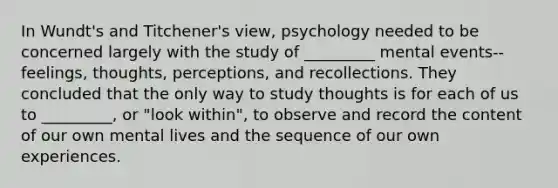 In Wundt's and Titchener's view, psychology needed to be concerned largely with the study of _________ mental events--feelings, thoughts, perceptions, and recollections. They concluded that the only way to study thoughts is for each of us to _________, or "look within", to observe and record the content of our own mental lives and the sequence of our own experiences.