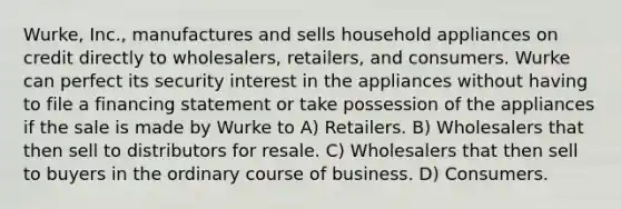 Wurke, Inc., manufactures and sells household appliances on credit directly to wholesalers, retailers, and consumers. Wurke can perfect its security interest in the appliances without having to file a financing statement or take possession of the appliances if the sale is made by Wurke to A) Retailers. B) Wholesalers that then sell to distributors for resale. C) Wholesalers that then sell to buyers in the ordinary course of business. D) Consumers.