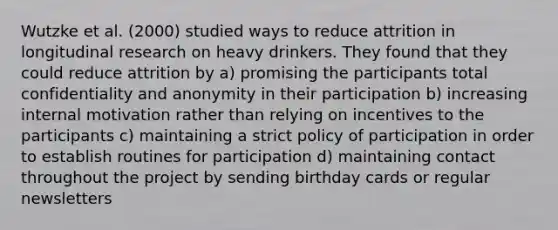 Wutzke et al. (2000) studied ways to reduce attrition in longitudinal research on heavy drinkers. They found that they could reduce attrition by a) promising the participants total confidentiality and anonymity in their participation b) increasing internal motivation rather than relying on incentives to the participants c) maintaining a strict policy of participation in order to establish routines for participation d) maintaining contact throughout the project by sending birthday cards or regular newsletters