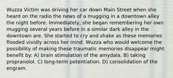 Wuzza Victim was driving her car down Main Street when she heard on the radio the news of a mugging in a downtown alley the night before. Immediately, she began remembering her own mugging several years before in a similar dark alley in the downtown are. She started to cry and shake as these memories flooded vividly across her mind. Wuzza who would welcome the possibility of making these traumatic memories disappear might benefit by: A) brain stimulation of the amydala. B) taking propranolol. C) long-term potentiation. D) consolidation of the engram.