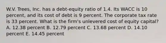 W.V. Trees, Inc. has a debt-equity ratio of 1.4. Its WACC is 10 percent, and its cost of debt is 9 percent. The corporate tax rate is 33 percent. What is the firm's unlevered cost of equity capital? A. 12.38 percent B. 12.79 percent C. 13.68 percent D. 14.10 percent E. 14.45 percent