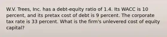 W.V. Trees, Inc. has a debt-equity ratio of 1.4. Its WACC is 10 percent, and its pretax cost of debt is 9 percent. The corporate tax rate is 33 percent. What is the firm's unlevered cost of equity capital?