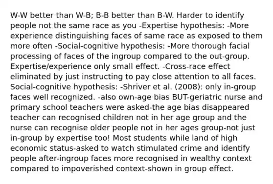 W-W better than W-B; B-B better than B-W. Harder to identify people not the same race as you -Expertise hypothesis: -More experience distinguishing faces of same race as exposed to them more often -Social-cognitive hypothesis: -More thorough facial processing of faces of the ingroup compared to the out-group. Expertise/experience only small effect. -Cross-race effect eliminated by just instructing to pay close attention to all faces. Social-cognitive hypothesis: -Shriver et al. (2008): only in-group faces well recognized. -also own-age bias BUT-geriatric nurse and primary school teachers were asked-the age bias disappeared teacher can recognised children not in her age group and the nurse can recognise older people not in her ages group-not just in-group by expertise too! Most students while land of high economic status-asked to watch stimulated crime and identify people after-ingroup faces more recognised in wealthy context compared to impoverished context-shown in group effect.