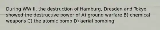 During WW II, the destruction of Hamburg, Dresden and Tokyo showed the destructive power of A) ground warfare B) chemical weapons C) the atomic bomb D) aerial bombing