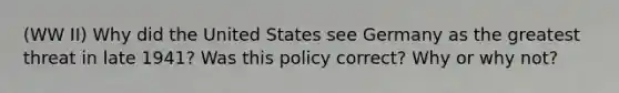 (WW II) Why did the United States see Germany as the greatest threat in late 1941? Was this policy correct? Why or why not?