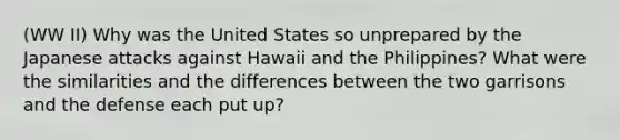 (WW II) Why was the United States so unprepared by the Japanese attacks against Hawaii and the Philippines? What were the similarities and the differences between the two garrisons and the defense each put up?