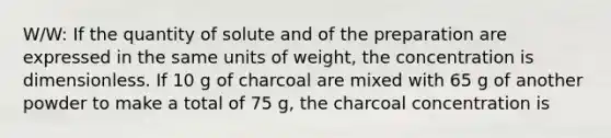 W/W: If the quantity of solute and of the preparation are expressed in the same units of weight, the concentration is dimensionless. If 10 g of charcoal are mixed with 65 g of another powder to make a total of 75 g, the charcoal concentration is