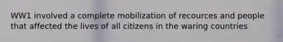 WW1 involved a complete mobilization of recources and people that affected the lives of all citizens in the waring countries