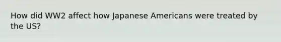 How did WW2 affect how Japanese Americans were treated by the US?