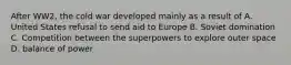 After WW2, the cold war developed mainly as a result of A. United States refusal to send aid to Europe B. Soviet domination C. Competition between the superpowers to explore outer space D. balance of power