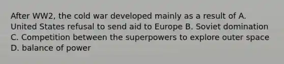 After WW2, the cold war developed mainly as a result of A. United States refusal to send aid to Europe B. Soviet domination C. Competition between the superpowers to explore outer space D. balance of power