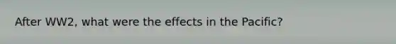 After WW2, what were the effects in the Pacific?