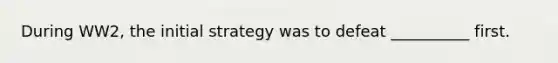 During WW2, the initial strategy was to defeat __________ first.