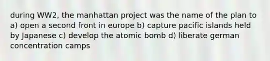 during WW2, the manhattan project was the name of the plan to a) open a second front in europe b) capture pacific islands held by Japanese c) develop the atomic bomb d) liberate german concentration camps