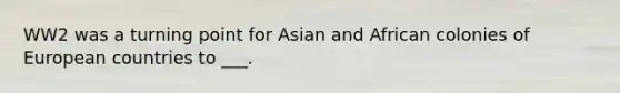 WW2 was a turning point for Asian and African colonies of European countries to ___.