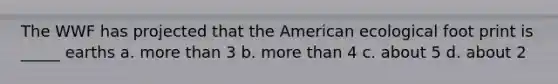 The WWF has projected that the American ecological foot print is _____ earths a. <a href='https://www.questionai.com/knowledge/keWHlEPx42-more-than' class='anchor-knowledge'>more than</a> 3 b. more than 4 c. about 5 d. about 2