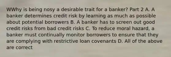 WWhy is being nosy a desirable trait for a​ banker? Part 2 A. A banker determines credit risk by learning as much as possible about potential borrowers B. A banker has to screen out good credit risks from bad credit risks C. To reduce moral​ hazard, a banker must continually monitor borrowers to ensure that they are complying with restrictive loan covenants D. All of the above are correct