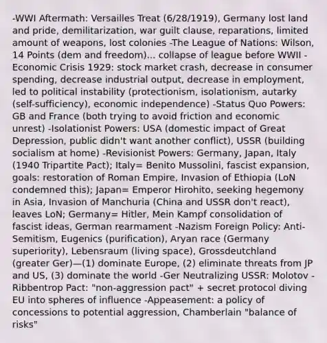 -WWI Aftermath: Versailles Treat (6/28/1919), Germany lost land and pride, demilitarization, war guilt clause, reparations, limited amount of weapons, lost colonies -The League of Nations: Wilson, 14 Points (dem and freedom)... collapse of league before WWII -Economic Crisis 1929: stock market crash, decrease in consumer spending, decrease industrial output, decrease in employment, led to political instability (protectionism, isolationism, autarky (self-sufficiency), economic independence) -Status Quo Powers: GB and France (both trying to avoid friction and economic unrest) -Isolationist Powers: USA (domestic impact of Great Depression, public didn't want another conflict), USSR (building socialism at home) -Revisionist Powers: Germany, Japan, Italy (1940 Tripartite Pact); Italy= Benito Mussolini, fascist expansion, goals: restoration of Roman Empire, Invasion of Ethiopia (LoN condemned this); Japan= Emperor Hirohito, seeking hegemony in Asia, Invasion of Manchuria (China and USSR don't react), leaves LoN; Germany= Hitler, Mein Kampf consolidation of fascist ideas, German rearmament -Nazism Foreign Policy: Anti-Semitism, Eugenics (purification), Aryan race (Germany superiority), Lebensraum (living space), Grossdeutchland (greater Ger)—(1) dominate Europe, (2) eliminate threats from JP and US, (3) dominate the world -Ger Neutralizing USSR: Molotov -Ribbentrop Pact: "non-aggression pact" + secret protocol diving EU into spheres of influence -Appeasement: a policy of concessions to potential aggression, Chamberlain "balance of risks"