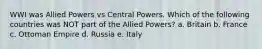 WWI was Allied Powers vs Central Powers. Which of the following countries was NOT part of the Allied Powers? a. Britain b. France c. Ottoman Empire d. Russia e. Italy