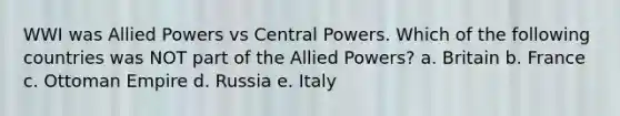 WWI was Allied Powers vs Central Powers. Which of the following countries was NOT part of the Allied Powers? a. Britain b. France c. Ottoman Empire d. Russia e. Italy