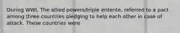 During WWI, The allied powers/triple entente, referred to a pact among three countries pledging to help each other in case of attack. These countries were
