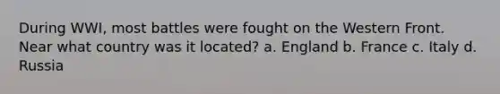 During WWI, most battles were fought on the Western Front. Near what country was it located? a. England b. France c. Italy d. Russia