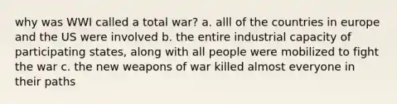 why was WWI called a total war? a. alll of the countries in europe and the US were involved b. the entire industrial capacity of participating states, along with all people were mobilized to fight the war c. the new weapons of war killed almost everyone in their paths