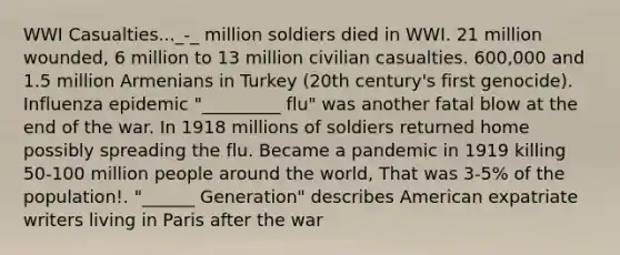 WWI Casualties..._-_ million soldiers died in WWI. 21 million wounded, 6 million to 13 million civilian casualties. 600,000 and 1.5 million Armenians in Turkey (20th century's first genocide). Influenza epidemic "_________ flu" was another fatal blow at the end of the war. In 1918 millions of soldiers returned home possibly spreading the flu. Became a pandemic in 1919 killing 50-100 million people around the world, That was 3-5% of the population!. "______ Generation" describes American expatriate writers living in Paris after the war