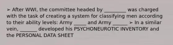 ➢ After WWI, the committee headed by _________ was charged with the task of creating a system for classifying men according to their ability levels: Army _____ and Army ______ ➢ In a similar vein, _______ developed his PSYCHONEUROTIC INVENTORY and the PERSONAL DATA SHEET