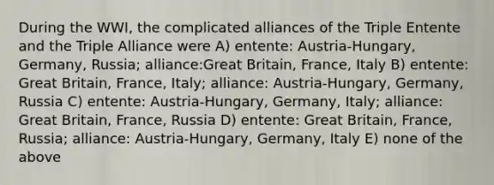 During the WWI, the complicated alliances of the Triple Entente and the Triple Alliance were A) entente: Austria-Hungary, Germany, Russia; alliance:Great Britain, France, Italy B) entente: Great Britain, France, Italy; alliance: Austria-Hungary, Germany, Russia C) entente: Austria-Hungary, Germany, Italy; alliance: Great Britain, France, Russia D) entente: Great Britain, France, Russia; alliance: Austria-Hungary, Germany, Italy E) none of the above