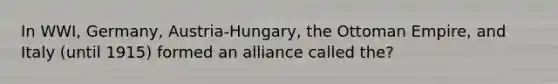 In WWI, Germany, Austria-Hungary, the Ottoman Empire, and Italy (until 1915) formed an alliance called the?