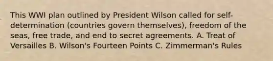 This WWI plan outlined by President Wilson called for self-determination (countries govern themselves), freedom of the seas, free trade, and end to secret agreements. A. Treat of Versailles B. Wilson's Fourteen Points C. Zimmerman's Rules