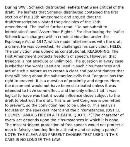 During WWI, Schenck distributed leaflets that were critical of the draft. The leaflets that Schenck distributed contained the first section of the 13th Amendment and argued that the draft/conscription violated the principles of the 13th Amendment. The leaflet further read: "Do not submit to intimidation" and "Assert Your Rights." For distributing the leaflet Schenck was charged with a criminal violation under the Espionage Act of 1917, which made interferences with the draft a crime. He was convicted. He challenges his conviction. HELD: The conviction was upheld as constitutional. REASONING: The First Amendment protects freedom of speech. However, that freedom is not absolute or unlimited. The question in every case is whether the words used are used in such circumstances and are of such a nature as to create a clear and present danger that they will bring about the substantive evils that Congress has the right to prevent. It is a question of proximity and degree. Here, the document would not have been distributed unless it was intended to have some effect, and the only effect that it was logical to have was that it would influence those subject to the draft to obstruct the draft. This is an evil Congress is permitted to prevent, so the conviction had to be upheld. This analysis focuses on the speakers intent and the circumstances. JUSTICE HOLMES FAMOUS FIRE IN A THEATRE QUOTE: "[T]he character of every act depends upon the circumstances in which it is done. The most stringent protection of free speech would not protect a man in falsely shouting fire in a theatre and causing a panic." NOTE: THE CLEAR AND PRESENT DANGER TEST USED IN THIS CASE IS NO LONGER THE LAW.