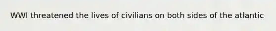 WWI threatened the lives of civilians on both sides of the atlantic