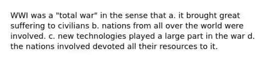 WWI was a "total war" in the sense that a. it brought great suffering to civilians b. nations from all over the world were involved. c. new technologies played a large part in the war d. the nations involved devoted all their resources to it.